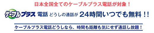 日本全国全てのケーブルプラス電話が対象！ケーブルプラス電話どうしの通話が24時間いつでも無料！！　ケーブルプラス電話どうしなら、時間も距離も気にせず通話し放題！p