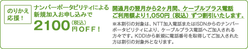 のりかえ応援!ナンバーポータビリティによる新規加入お申し込みで2,100円OFF!開通月の翌月から2ヶ月間、ケーブルプラス電話ご利用額より1,050円（税込）ずつ割引いたします。