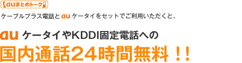 auまとめトーク ケーブルプラス電話とauケータイをセットでご利用いただくと、auケータイやKDDI固定電話への国内通話24時間無料!!
